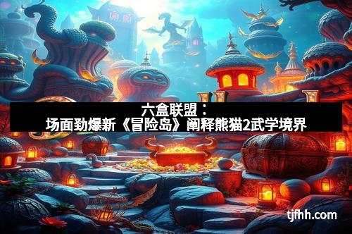 六盒联盟：场面劲爆新《冒险岛》阐释熊猫2武学境界